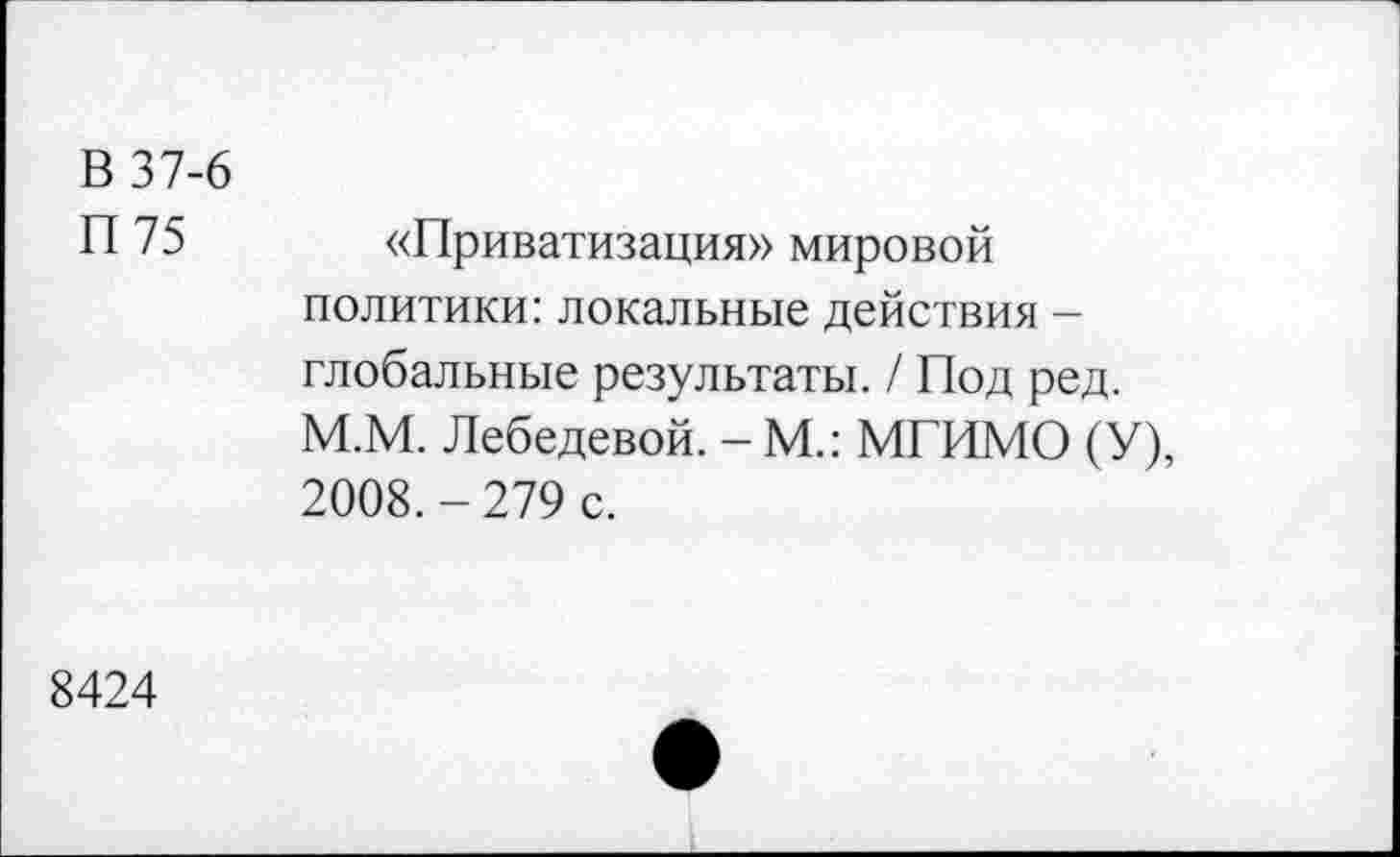 ﻿В 37-6 П75	«Приватизация» мировой политики: локальные действия -глобальные результаты. / Под ред. М.М. Лебедевой. - М.: МГИМО (У), 2008.-279 с.
8424